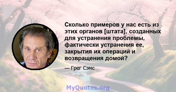 Сколько примеров у нас есть из этих органов [штата], созданных для устранения проблемы, фактически устранения ее, закрытия их операций и возвращения домой?