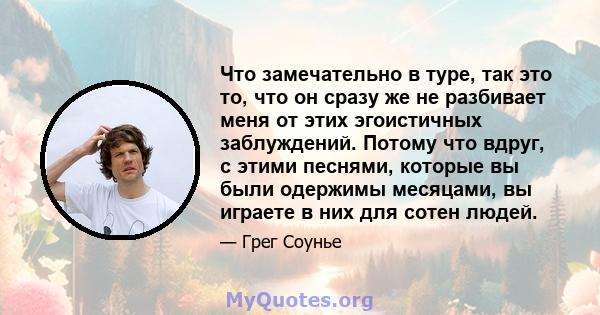 Что замечательно в туре, так это то, что он сразу же не разбивает меня от этих эгоистичных заблуждений. Потому что вдруг, с этими песнями, которые вы были одержимы месяцами, вы играете в них для сотен людей.