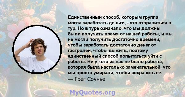 Единственный способ, которым группа могла заработать деньги, - это отправиться в тур. Но в туре означало, что мы должны были получить время от нашей работы, и мы не могли получить достаточно времени, чтобы заработать