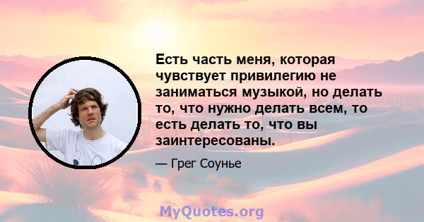 Есть часть меня, которая чувствует привилегию не заниматься музыкой, но делать то, что нужно делать всем, то есть делать то, что вы заинтересованы.