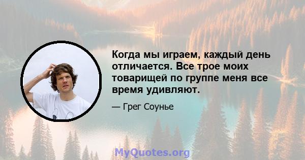 Когда мы играем, каждый день отличается. Все трое моих товарищей по группе меня все время удивляют.