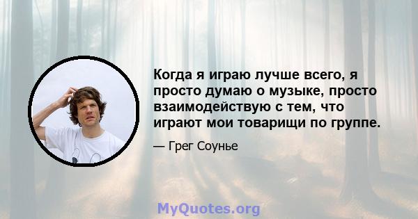 Когда я играю лучше всего, я просто думаю о музыке, просто взаимодействую с тем, что играют мои товарищи по группе.