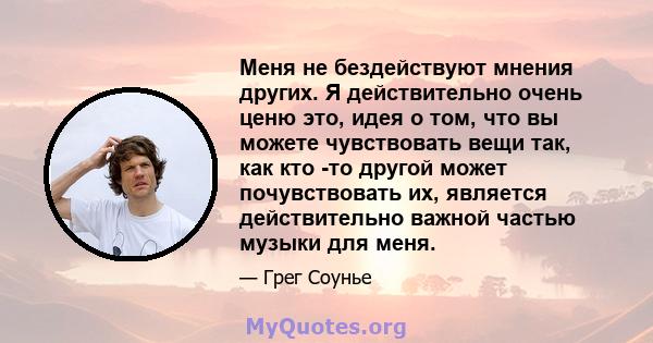 Меня не бездействуют мнения других. Я действительно очень ценю это, идея о том, что вы можете чувствовать вещи так, как кто -то другой может почувствовать их, является действительно важной частью музыки для меня.