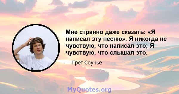 Мне странно даже сказать: «Я написал эту песню». Я никогда не чувствую, что написал это; Я чувствую, что слышал это.