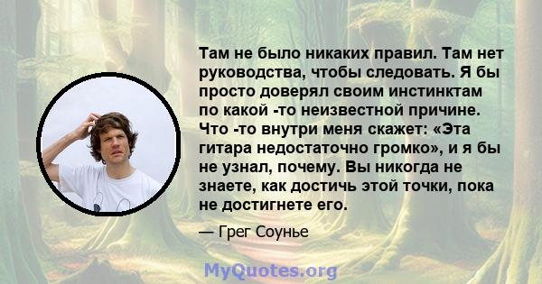 Там не было никаких правил. Там нет руководства, чтобы следовать. Я бы просто доверял своим инстинктам по какой -то неизвестной причине. Что -то внутри меня скажет: «Эта гитара недостаточно громко», и я бы не узнал,