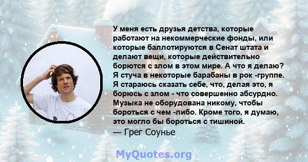 У меня есть друзья детства, которые работают на некоммерческие фонды, или которые баллотируются в Сенат штата и делают вещи, которые действительно борются с злом в этом мире. А что я делаю? Я стуча в некоторые барабаны