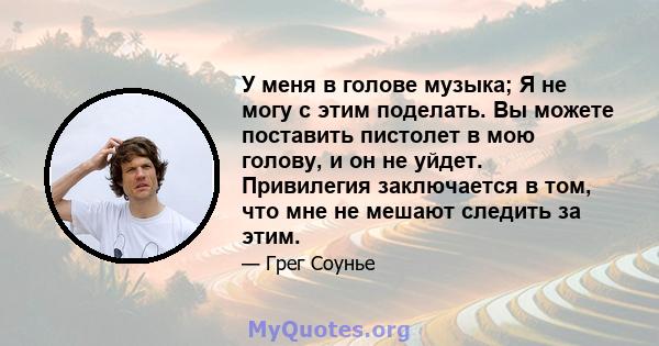 У меня в голове музыка; Я не могу с этим поделать. Вы можете поставить пистолет в мою голову, и он не уйдет. Привилегия заключается в том, что мне не мешают следить за этим.