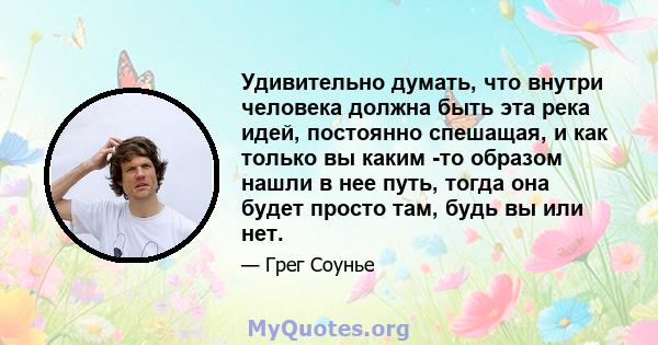 Удивительно думать, что внутри человека должна быть эта река идей, постоянно спешащая, и как только вы каким -то образом нашли в нее путь, тогда она будет просто там, будь вы или нет.