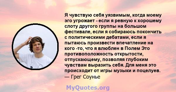 Я чувствую себя уязвимым, когда моему эго угрожает - если я ревную к хорошему слоту другого группы на большом фестивале, если я собираюсь покончить с политическими дебатами, если я пытаюсь произвести впечатление на кого 