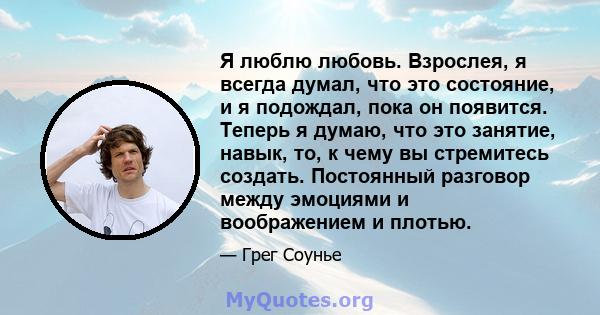 Я люблю любовь. Взрослея, я всегда думал, что это состояние, и я подождал, пока он появится. Теперь я думаю, что это занятие, навык, то, к чему вы стремитесь создать. Постоянный разговор между эмоциями и воображением и