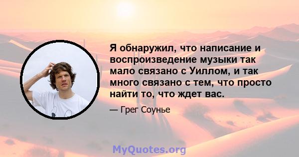 Я обнаружил, что написание и воспроизведение музыки так мало связано с Уиллом, и так много связано с тем, что просто найти то, что ждет вас.