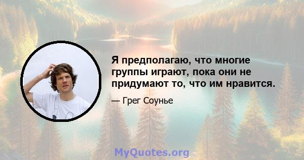 Я предполагаю, что многие группы играют, пока они не придумают то, что им нравится.