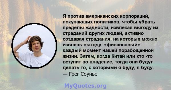 Я против американских корпораций, покупающих политиков, чтобы убрать пределы жадности, извлекая выгоду из страданий других людей, активно создавая страдания, на которых можно извлечь выгоду, «финансовый» каждый момент