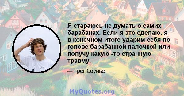 Я стараюсь не думать о самих барабанах. Если я это сделаю, я в конечном итоге ударим себя по голове барабанной палочкой или получу какую -то странную травму.