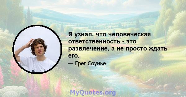 Я узнал, что человеческая ответственность - это развлечение, а не просто ждать его.