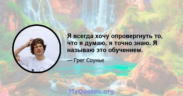 Я всегда хочу опровергнуть то, что я думаю, я точно знаю. Я называю это обучением.