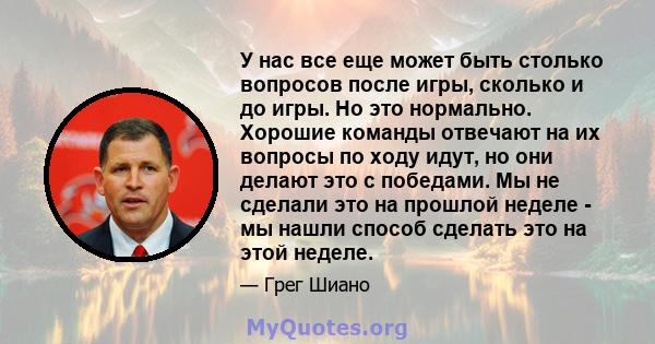 У нас все еще может быть столько вопросов после игры, сколько и до игры. Но это нормально. Хорошие команды отвечают на их вопросы по ходу идут, но они делают это с победами. Мы не сделали это на прошлой неделе - мы