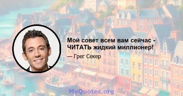 Мой совет всем вам сейчас - ЧИТАТЬ жидкий миллионер!