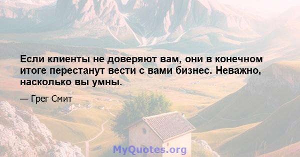 Если клиенты не доверяют вам, они в конечном итоге перестанут вести с вами бизнес. Неважно, насколько вы умны.