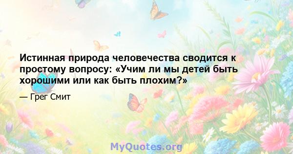 Истинная природа человечества сводится к простому вопросу: «Учим ли мы детей быть хорошими или как быть плохим?»