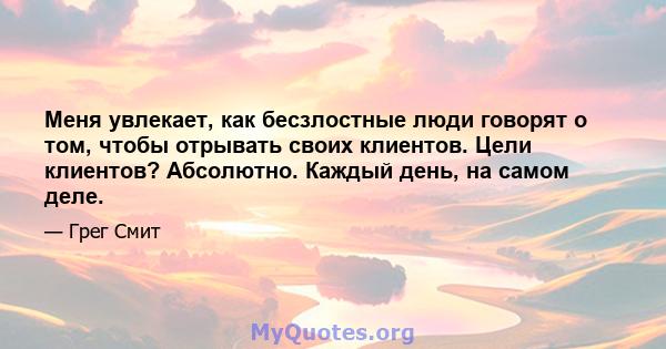 Меня увлекает, как бесзлостные люди говорят о том, чтобы отрывать своих клиентов. Цели клиентов? Абсолютно. Каждый день, на самом деле.