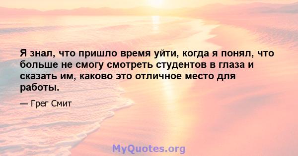 Я знал, что пришло время уйти, когда я понял, что больше не смогу смотреть студентов в глаза и сказать им, каково это отличное место для работы.