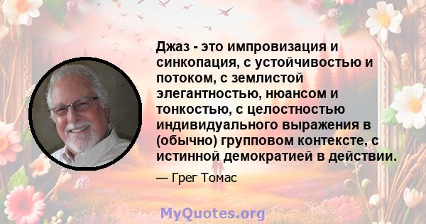 Джаз - это импровизация и синкопация, с устойчивостью и потоком, с землистой элегантностью, нюансом и тонкостью, с целостностью индивидуального выражения в (обычно) групповом контексте, с истинной демократией в действии.