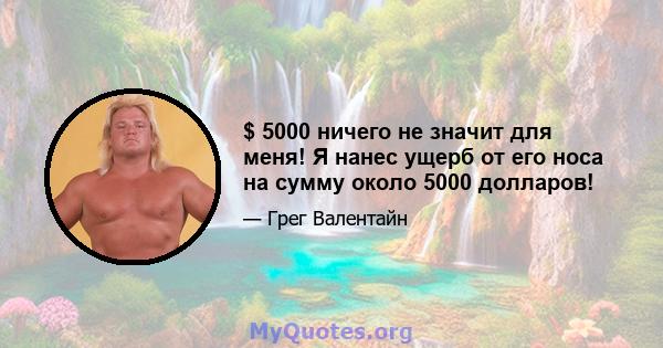 $ 5000 ничего не значит для меня! Я нанес ущерб от его носа на сумму около 5000 долларов!