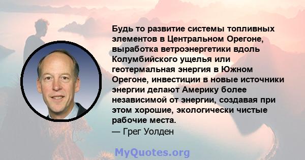 Будь то развитие системы топливных элементов в Центральном Орегоне, выработка ветроэнергетики вдоль Колумбийского ущелья или геотермальная энергия в Южном Орегоне, инвестиции в новые источники энергии делают Америку