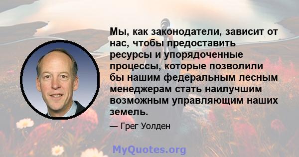 Мы, как законодатели, зависит от нас, чтобы предоставить ресурсы и упорядоченные процессы, которые позволили бы нашим федеральным лесным менеджерам стать наилучшим возможным управляющим наших земель.