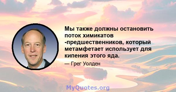 Мы также должны остановить поток химикатов -предшественников, который метамфетает использует для кипения этого яда.