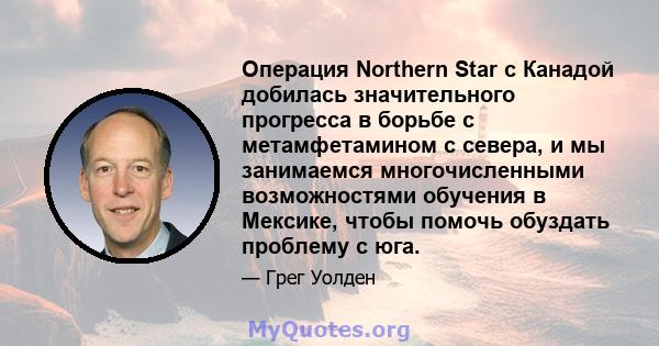 Операция Northern Star с Канадой добилась значительного прогресса в борьбе с метамфетамином с севера, и мы занимаемся многочисленными возможностями обучения в Мексике, чтобы помочь обуздать проблему с юга.