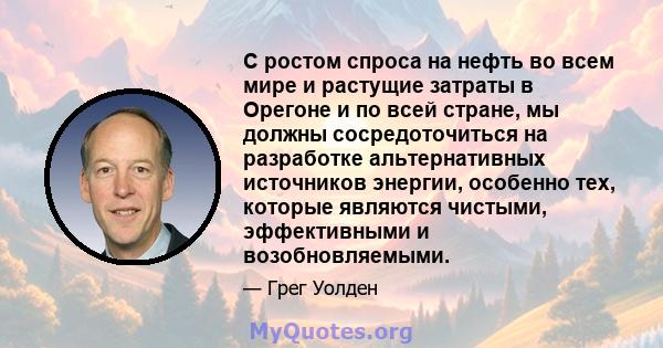 С ростом спроса на нефть во всем мире и растущие затраты в Орегоне и по всей стране, мы должны сосредоточиться на разработке альтернативных источников энергии, особенно тех, которые являются чистыми, эффективными и