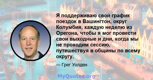 Я поддерживаю свой график поездок в Вашингтон, округ Колумбия, каждую неделю из Орегона, чтобы я мог провести свои выходные и дни, когда мы не проходим сессию, путешествуя в общины по всему округу.