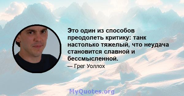 Это один из способов преодолеть критику: танк настолько тяжелый, что неудача становится славной и бессмысленной.