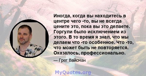 Иногда, когда вы находитесь в центре чего -то, вы не всегда цените это, пока вы это делаете. Горгули было исключением из этого. В то время я знал, что мы делаем что -то особенное. Что -то, что может быть не повторяется. 