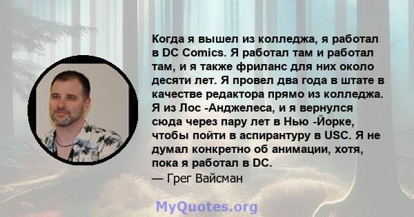 Когда я вышел из колледжа, я работал в DC Comics. Я работал там и работал там, и я также фриланс для них около десяти лет. Я провел два года в штате в качестве редактора прямо из колледжа. Я из Лос -Анджелеса, и я