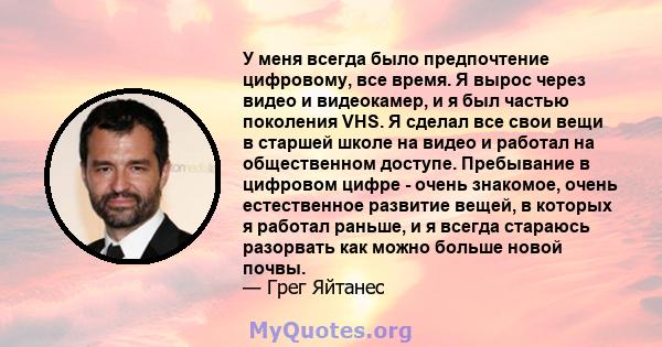 У меня всегда было предпочтение цифровому, все время. Я вырос через видео и видеокамер, и я был частью поколения VHS. Я сделал все свои вещи в старшей школе на видео и работал на общественном доступе. Пребывание в