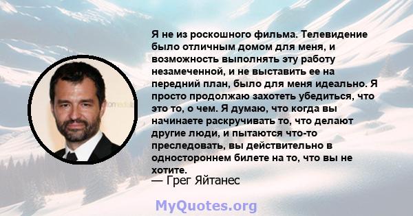 Я не из роскошного фильма. Телевидение было отличным домом для меня, и возможность выполнять эту работу незамеченной, и не выставить ее на передний план, было для меня идеально. Я просто продолжаю захотеть убедиться,