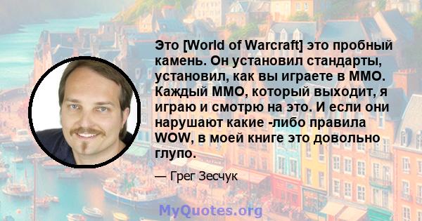 Это [World of Warcraft] это пробный камень. Он установил стандарты, установил, как вы играете в MMO. Каждый MMO, который выходит, я играю и смотрю на это. И если они нарушают какие -либо правила WOW, в моей книге это