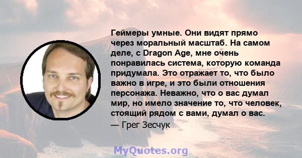 Геймеры умные. Они видят прямо через моральный масштаб. На самом деле, с Dragon Age, мне очень понравилась система, которую команда придумала. Это отражает то, что было важно в игре, и это были отношения персонажа.