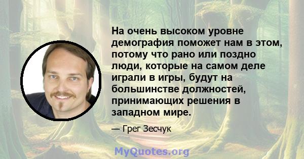 На очень высоком уровне демография поможет нам в этом, потому что рано или поздно люди, которые на самом деле играли в игры, будут на большинстве должностей, принимающих решения в западном мире.