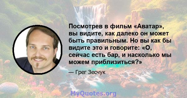 Посмотрев в фильм «Аватар», вы видите, как далеко он может быть правильным. Но вы как бы видите это и говорите: «О, сейчас есть бар, и насколько мы можем приблизиться?»