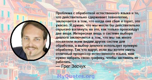 Проблема с обработкой естественного языка и то, что действительно сдерживает технологию, заключается в том, что когда она сбоя и горит, это ужасно. Я думаю, что мы могли бы действительно серьезно взглянуть на это, как