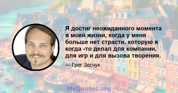 Я достиг неожиданного момента в моей жизни, когда у меня больше нет страсти, которую я когда -то делал для компании, для игр и для вызова творения.