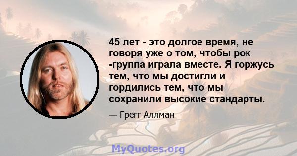 45 лет - это долгое время, не говоря уже о том, чтобы рок -группа играла вместе. Я горжусь тем, что мы достигли и гордились тем, что мы сохранили высокие стандарты.