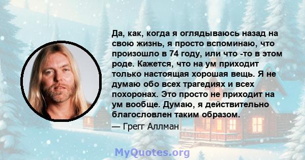 Да, как, когда я оглядываюсь назад на свою жизнь, я просто вспоминаю, что произошло в 74 году, или что -то в этом роде. Кажется, что на ум приходит только настоящая хорошая вещь. Я не думаю обо всех трагедиях и всех