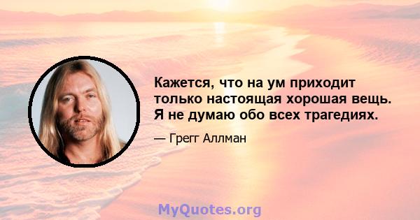 Кажется, что на ум приходит только настоящая хорошая вещь. Я не думаю обо всех трагедиях.