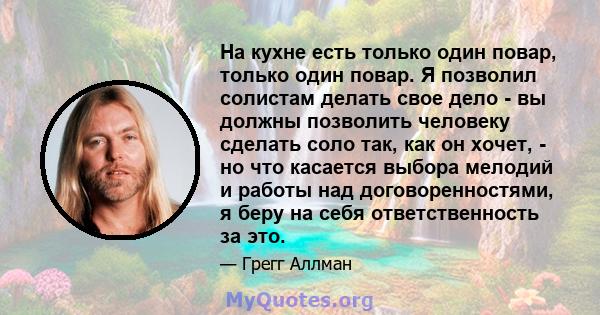 На кухне есть только один повар, только один повар. Я позволил солистам делать свое дело - вы должны позволить человеку сделать соло так, как он хочет, - но что касается выбора мелодий и работы над договоренностями, я