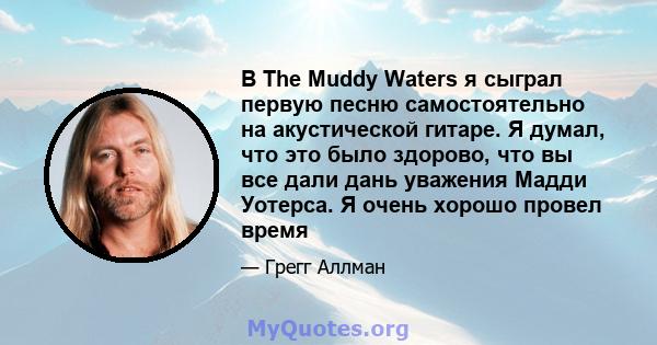 В The Muddy Waters я сыграл первую песню самостоятельно на акустической гитаре. Я думал, что это было здорово, что вы все дали дань уважения Мадди Уотерса. Я очень хорошо провел время